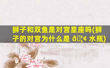 狮子和双鱼是对宫星座吗(狮子的对宫为什么是 🦢 水瓶)
